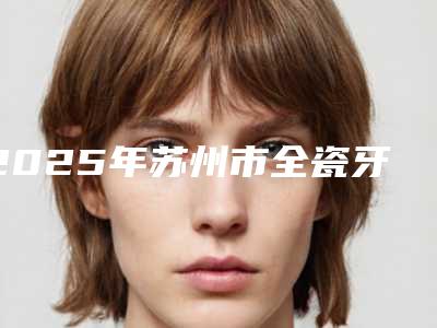 2025年苏州市全瓷牙牙龈萎缩价格表2025超值优惠项目公布-苏州市全瓷牙牙龈萎缩价钱多不多