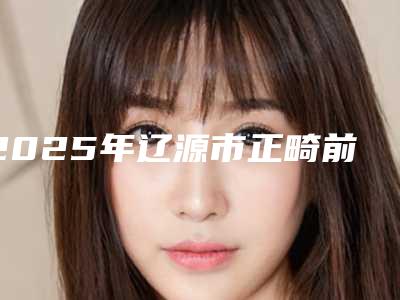 2025年辽源市正畸前牙垫高医院排行top10强机构榜单汇总-辽源市正畸前牙垫高口腔医院