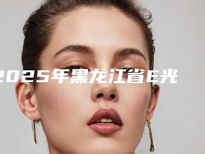 2025年黑龙江省E光去痘坑坑印医院排名榜十强火爆预约(黑龙江省E光去痘坑坑印整形医院)