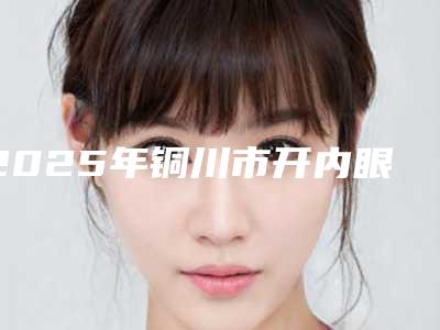 2025年铜川市开内眼角外眼角医院前十排名榜最新收录(铜川市开内眼角外眼角整形医院)