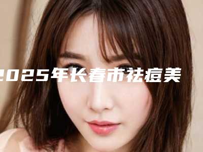 2025年长春市祛痘美白top8公立医院实力强(长春市祛痘美白整形医院)