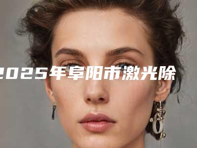2025年阜阳市激光除皱跟注射整形医院上榜清单前十位结果公布了