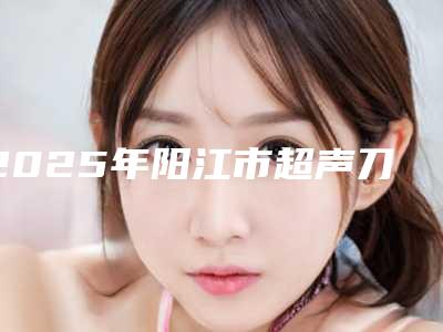 2025年阳江市超声刀热玛吉医院上榜清单专业资料(阳江普玥医疗美容诊所实力名气都在)