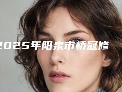 2025年阳泉市桥冠修复医院上榜清单前十佳综合横评-阳泉市桥冠修复口腔医院