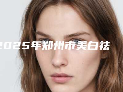 2025年郑州市美白祛斑去皱整形医院在榜名单top10强榜单综合一览