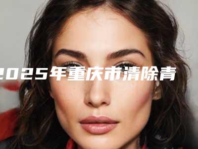 2025年重庆市清除青春痘整形医院排名强榜前十名今日亮相