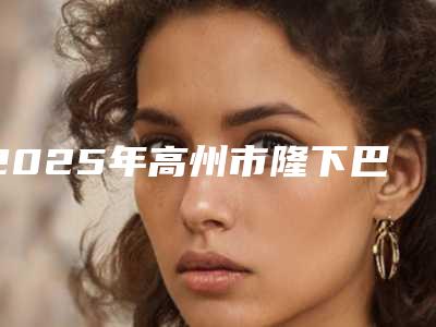 2025年高州市隆下巴整形整形公立医生是哪家,高州市隆下巴整形整形口碑好的医生是哪位