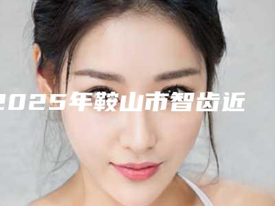 2025年鞍山市智齿近中阻生医院排名top5一览-鞍山市智齿近中阻生口腔医院