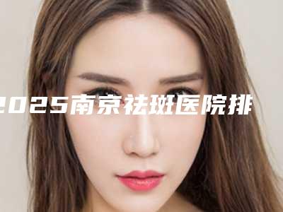 2025南京祛斑医院排名榜前五票选公布!内附全新,快来查收~