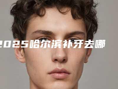 2025哈尔滨补牙去哪个医院好,2025哈尔滨补牙哪家医院好?推荐这五家牙科,让你拥有美丽笑容